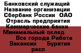 Банковский служащий › Название организации ­ Сбербанк России, ОАО › Отрасль предприятия ­ Коммерческие банки › Минимальный оклад ­ 14 000 - Все города Работа » Вакансии   . Бурятия респ.